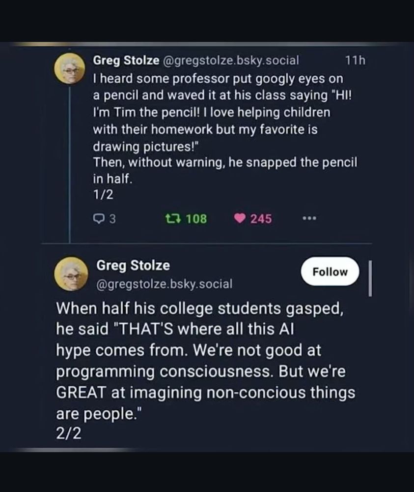 From Greg Stolze - @gregstolze.bsky.social

I heard some professor put googly eyes on a pencil and waved it at his class saying "HI!
I'm Tim the pencil! I love helping children with their homework but my favorite is drawing pictures!"
Then, without warning, he snapped the pencil in half.

When half his college students gasped, he said "THAT'S where all this Al hype comes from. We're not good at programming consciousness. But we're GREAT at imagining non-concious things are people. 
