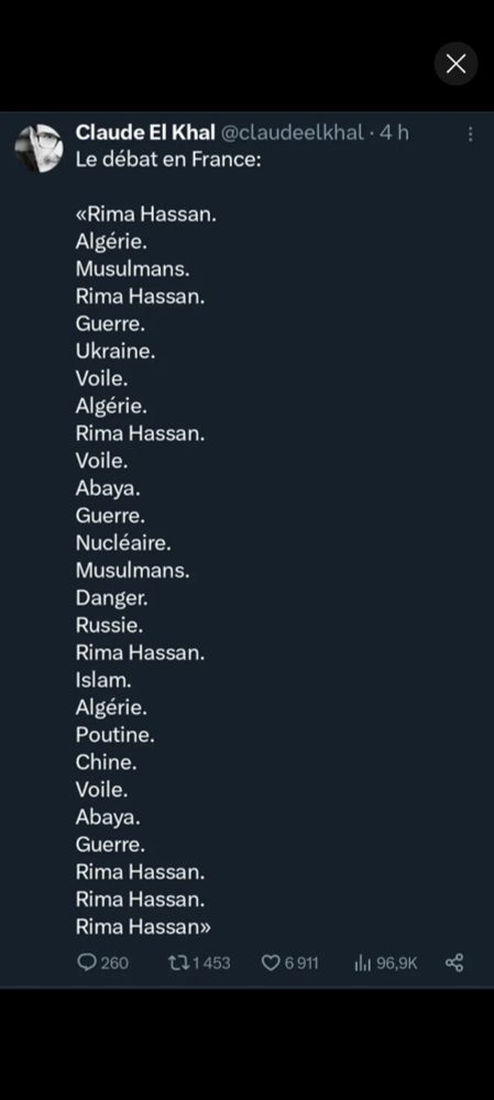 "Le débat en France : 
Rima Hassan. Algérie. Musulmans. Rima Hassan. Guerre. Ukraine. Voile. Algérie. Rima Hassan. Voile. Abaya. Guerre. Nucléaire. Musulmans. Danger. Russie. Rima Hassan. Islam. Algérie. Poutine. Chine. Voile. Abaya. Guerre. Rima Hassan. Rima Hassan. Rima Hassan."
Claude El Khal