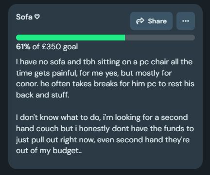I have no sofa and tbh sitting on a pc chair all the time gets painful, for me yes, but mostly for conor. he often takes breaks for him pc to rest his back and stuff.

I don't know what to do, i'm looking for a second hand couch but i honestly dont have the funds to just pull out right now, even second hand they're out of my budget..