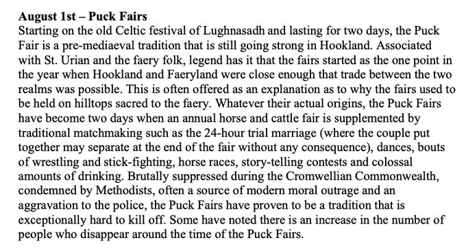 August 1st – Puck Fairs
Starting on the old Celtic festival of Lughnasadh and lasting for two days, the Puck Fair is a pre-mediaeval tradition that is still going strong in Hookland. Associated with St. Urian and the faery folk, legend has it that the fairs started as the one point in the year when Hookland and Faeryland were close enough that trade between the two realms was possible. This is often offered as an explanation as to why the fairs used to be held on hilltops sacred to the faery. Whatever their actual origins, the Puck Fairs have become two days when an annual horse and cattle fair is supplemented by traditional matchmaking such as the 24-hour trial marriage (where the couple put together may separate at the end of the fair without any consequence), dances, bouts of wrestling and stick-fighting, horse races, story-telling contests and colossal amounts of drinking. Brutally suppressed during the Cromwellian Commonwealth, condemned by Methodists, often a source of modern moral outrage and an aggravation to the police, the Puck Fairs have proven to be a tradition that is exceptionally hard to kill off. Some have noted there is an increase in the number of people who disappear around the time of the Puck Fairs.