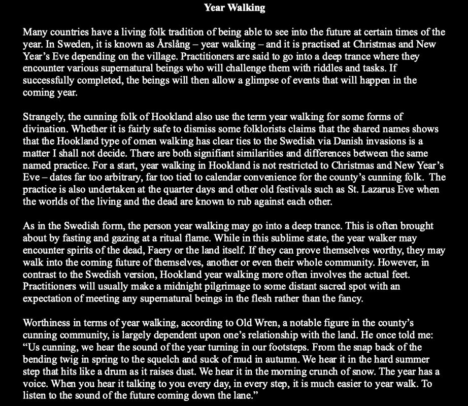 Year Walking

Many countries have a living folk tradition of being able to see into the future at certain times of the year. In Sweden, it is known as Årslång – year walking – and it is practised at Christmas and New Year’s Eve depending on the village. Practitioners are said to go into a deep trance where they encounter various supernatural beings who will challenge them with riddles and tasks. If successfully completed, the beings will then allow a glimpse of events that will happen in the coming year.

Strangely, the cunning folk of Hookland also use the term year walking for some forms of divination. Whether it is fairly safe to dismiss some folklorists claims that the shared names shows that the Hookland type of omen walking has clear ties to the Swedish via Danish invasions is a matter I shall not decide. There are both signifiant similarities and differences between the same named practice. For a start, year walking in Hookland is not restricted to Christmas and New Year’s Eve – dates far too arbitrary, far too tied to calendar convenience for the county’s cunning folk.  The practice is also undertaken at the quarter days and other old festivals such as St. Lazarus Eve when the worlds of the living and the dead are known to rub against each other. 

As in the Swedish form, the person year walking may go into a deep trance. This is often brought about by fasting and gazing at a ritual flame. While in this sublime state, the year walker may encounter spirits of the dead, Faery or the land itself. If they can prove themselves worthy, they may walk into the coming future of themselves, another or even their whole community. However, in contrast to the Swedish version, Hookland year walking more often involves the actual feet. Practitioners will usually make a midnight pilgrimage to some distant sacred spot with an expectation of meeting any supernatural beings in the flesh rather than the fancy.
