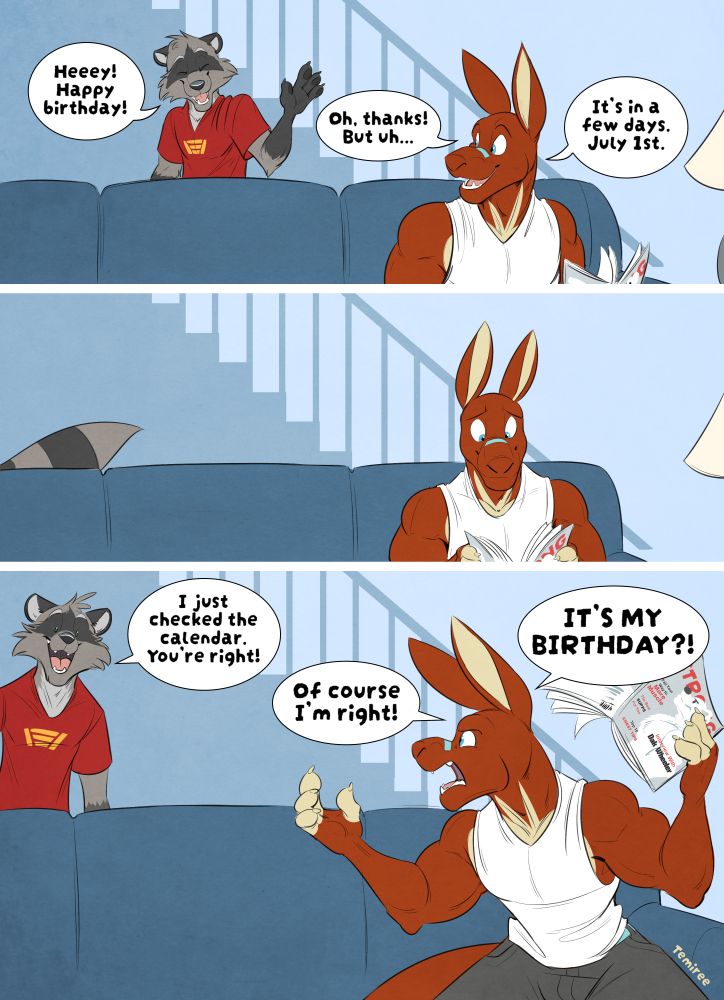 Ryan, an anthropomorphic raccoon wearing a red t-shirt and tan pants, walks by Nes who is getting prepared to read a magazine on the couch. Ryan waves after coming down the stairs, "Heeey! Happy birthday!" Nes, a muscular anthro kangaroo with a white tank top, dark grey shorts and a blue nose strip on the top of his muzzle, looks over his shoulder and responds, "Oh, thanks! But uh... it's in a few days. July 1st."

Ryan walks off, his tail trailing behind as Nes settles in with his workout magazine.

Ryan suddenly pops back into frame, leaning in saying, "I just checked the calendar. You're right!" Nes throws his hands up as he leans forward and turns around again, "Of course I'm right!" he says with disbelief. "It's my birthday!"