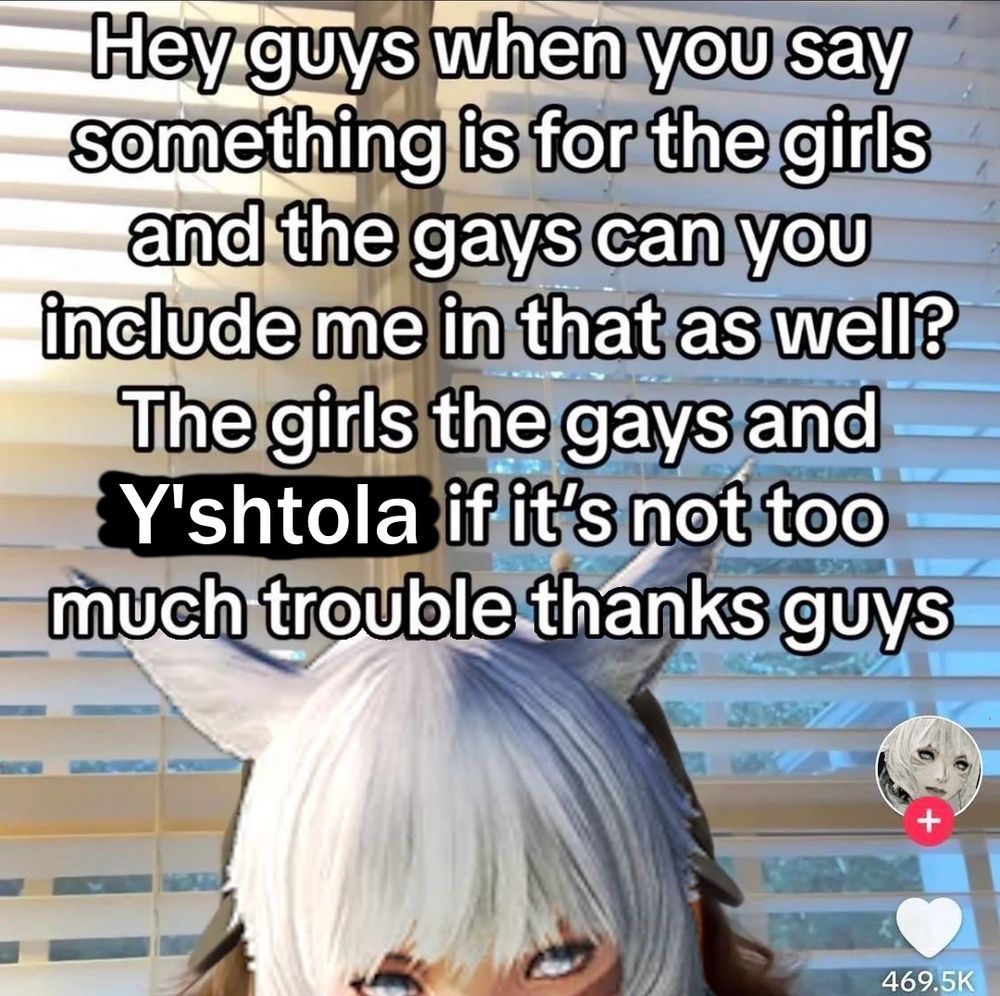 "Hey guys when you say something is for the girls and the gays can you include me in that as well? The girls the gays and Y'shtola if it's not too much trouble thanks guys" Meme image that originally had a user named Coleman from Tiktok peeking up into view, now replaced with Y'shtola Ruul from FFXIV. The user icon has also been changed to reflect her.