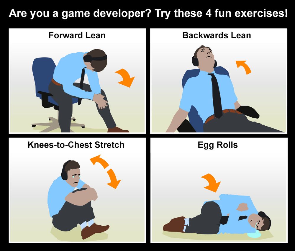 Are you a game developer? Try these 4 fun exercises!

Forward Lean (picture of a man leaning forward in his desk chair somewhat depressingly)

Backwards Lean (picture of a man absolutely and completely deflated in his desk chair)

Knees-to-Chest Stretch (picture of a man in the fetal position with tears welling up in his eyes)

Egg Rolls (picture of a man lying on his side, clutching himself, sobbing, and a small puddle of tears forming)