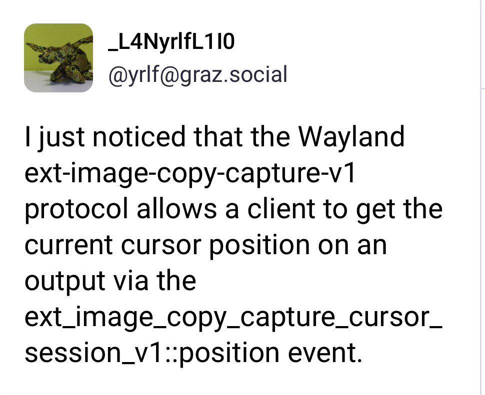 L4NyrlfL1I0 (@yrlf@graz.social) on Mastodon: I just noticed that the Wayland ext-image-copy-capture-v1 protocol allows a client to get the current cursor position on an output via the ext_image_copy_capture_cursor_session_v1:position event.
