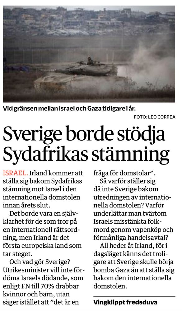 Irland kommer ställa sig bakom Sydafrikas stämning mot Israel i den internationella domstolen innan årets slut. Det borde vara en självklarhet för de som tror på en inernationell rättsordning, men Irland är det första europeiska land som tar steget.

Och vad gör Sverige? Utrikesminister vill inte fördöma Israels dödande, som enligt FN till 70% drabbar kvinnor och barn, utan säger istället att ”det är en fråga för domstolar”.

Så varför ställer sig då inte Sverige bakom utredningen av internationella domstolen? Varför underlättar man tvärtom Israels misstänkta folkmord genom vapenköp och förmånliga handelsavtal?

All heder åt Irland, för i dagsläget känns det troligare att Sverige skulle börja bomba Gaza än att ställa sig bakom den internationella domstolen.