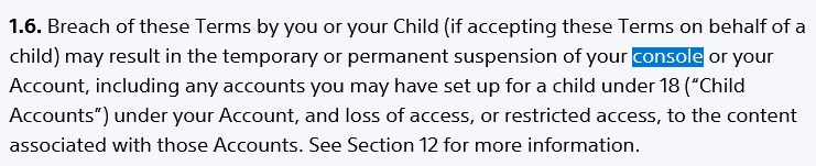 playstation network terms of service, a section saying:

"1.6. Breach of these Terms by you or your Child (if accepting these Terms on behalf of a child) may result in the temporary or permanent suspension of your console or your Account, including any accounts you may have set up for a child under 18 (“Child Accounts”) under your Account, and loss of access, or restricted access, to the content associated with those Accounts. See Section 12 for more information."
