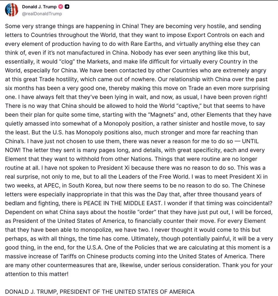 Donald J. Trump & @realDonald Trump
Some very strange things are happening in China! They are becoming very hostile, and sending letters to Countries throughout the World, that they want to impose Export Controls on each and every element of production having to do with Rare Earths, and virtually anything else they can think of, even if it's not manufactured in China. Nobody has ever seen anything like this but, essentially, it would "clog" the Markets, and make life difficult for virtually every Country in the World, especially for China. We have been contacted by other Countries who are extremely angry at this great Trade hostility, which came out of nowhere. Our relationship with China over the past six months has been a very good one, thereby making this move on Trade an even more surprising one. I have always felt that they've been lying in wait, and now, as usual, I have been proven right!
There is no way that China should be allowed to hold the World "captive," but that seems to have been their plan for quite some time, starting with the "Magnets" and, other Elements that they have quietly amassed into somewhat of a Monopoly position, a rather sinister and hostile move, to say the least. But the U.S. has Monopoly positions also, much stronger and more far reaching than China's. I have just not chosen to use them, there was never a reason for me to do so — UNTIL NOW! The letter they sent is many pages long, and details, with great specificity, each and every Element that they want to withhold from other Nations. Things that were routine are no longer routine at all. I have not spoken to President Xi because there was no reason to do so. This was a real surprise, not only to me, but to all the Leaders of the Free World. I was to meet President Xi in two weeks, at APEC, in South Korea, but now there seems to be no reason to do so. The