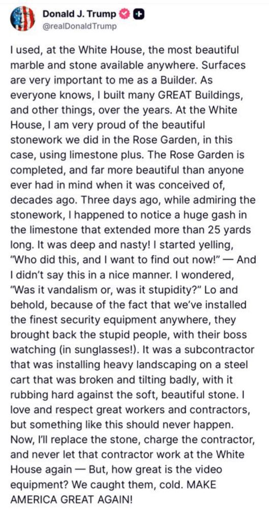 Donald J. Trump @realDonald Trump I used, at the White House, the most beautiful marble and stone available anywhere. Surfaces are very important to me as a Builder. As everyone knows, I built many GREAT Buildings, and other things, over the years. At the White House, I am very proud of the beautiful stonework we did in the Rose Garden, in this case, using limestone plus. The Rose Garden is completed, and far more beautiful than anyone ever had in mind when it was conceived of, decades ago. Three days ago, while admiring the stonework, I happened to notice a huge gash in the limestone that extended more than 25 yards long. It was deep and nasty! | started yelling, 