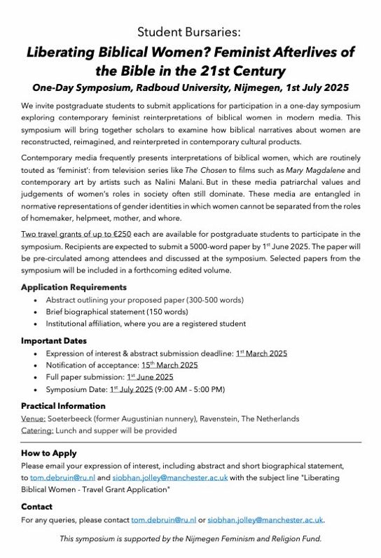 Student Bursaries:
Liberating Biblical Women? Feminist Afterlives of
the Bible in the 21st Century
One-Day Symposium, Radboud University, Nijmegen, 1st July 2025
We invite postgraduate students to submit applications for participation in a one-day symposium
exploring contemporary feminist reinterpretations of biblical women in modern media. This
symposium will bring together scholars to examine how biblical narratives about women are
reconstructed, reimagined, and reinterpreted in contemporary cultural products.
Contemporary media frequently presents interpretations of biblical women, which are routinely
touted as ‘feminist’: from television series like The Chosen to films such as Mary Magdalene and
contemporary art by artists such as Nalini Malani. But in these media patriarchal values and
judgements of women’s roles in society often still dominate. These media are entangled in
normative representations of gender identities in which women cannot be separated from the roles
of homemaker, helpmeet, mother, and whore.
Two travel grants of up to €250 each are available for postgraduate students to participate in the
symposium. Recipients are expected to submit a 5000-word paper by 1st June 2025. The paper will
be pre-circulated among attendees and discussed at the symposium. Selected papers from the
symposium will be included in a forthcoming edited volume.
Application Requirements
• Abstract outlining your proposed paper (300-500 words)
• Brief biographical statement (150 words)
• Institutional affiliation, where you are a registered student
