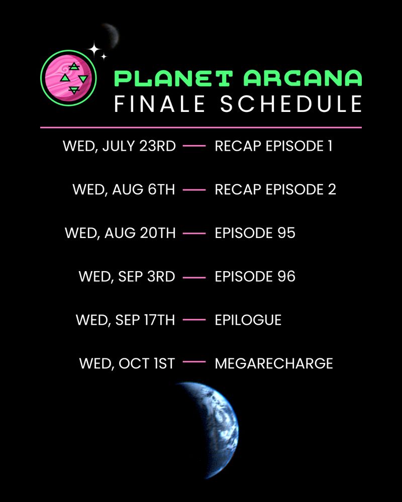 Graphic for the Planet Arcana Finale Schedule:
Wed, July 23rd - Recap Episode 1
Wed, Aug 6th - Recap Episode 2
Wed, Aug 20th - Episode 95
Wed, Sep 3rd - Episode 96
Wed, Sep 17th - Epilogue
Wed, Oct 1st - MegaRecharge