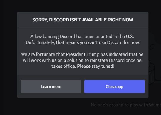 Discord alert:

Sorry, Discord isn't available right now
A law banning Discord has been enacted in the U.S. Unfortunately, that means you can't use Discord for now.

We are fortunate that President Trump has indicated that he will work with us on a solution to reinstate Discord once he takes office. Please stay tuned!

Learn more
Close app
