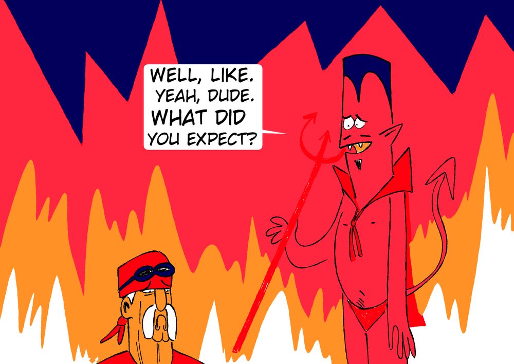 hulk hogan in hell. he looks sad as the devil says 
'WELL LIKE, YEAH, DUDE. WHAT DID YOU EXPECT?"