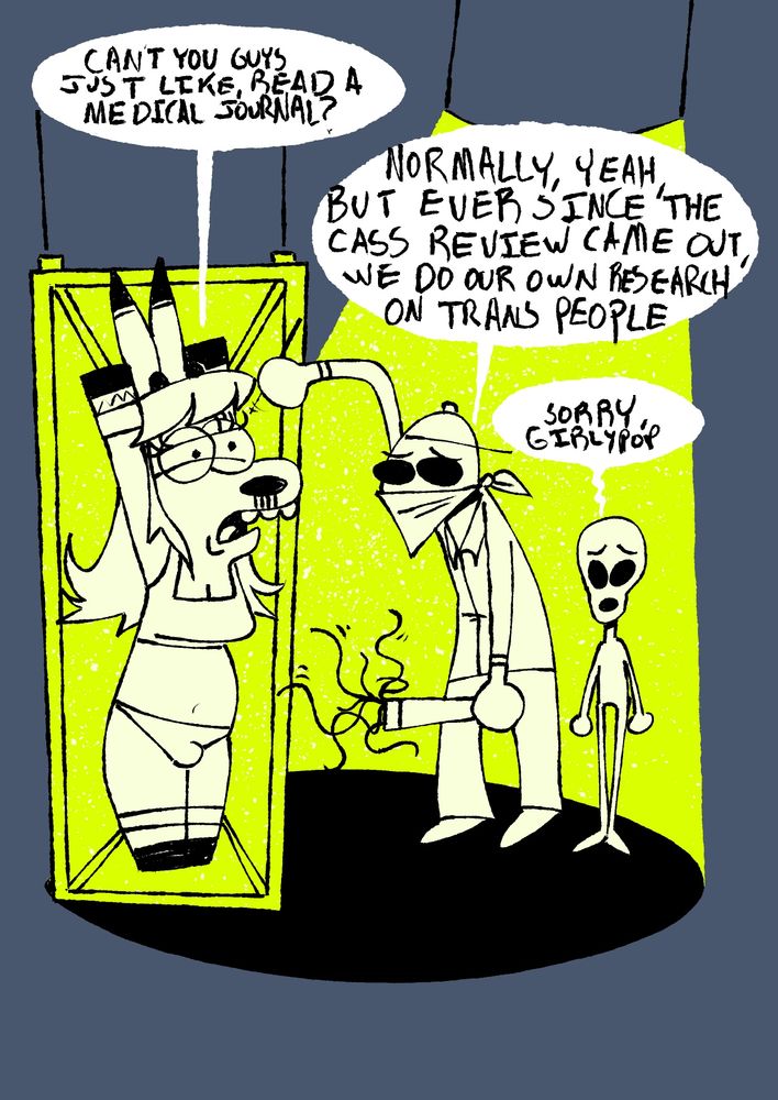 A trans deer girl in her undies is strapped to a table while two aliens with remorseful looks on their faces prepare to do some medical dissection
Deer:
CANT YOU GUYS JUST LIKE, READ A MEDICAL JOURNAL?
Alien 1: NORMALLY, YEAH BUT EVER SINCE THE CASS REVIEW CAME OUT WE DO OUR OWN RESEARCH ON TRANS PEOPLE
Alien 2: SORRY, GIRLYPOP