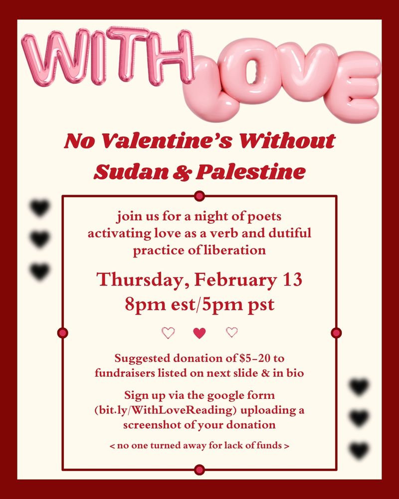 Poster for event. Text on beige background with red border and black hearts. Pink bubble text reads: with love. Red text reads: no Valentines without Sudan and Palestine. Join us for a night of poets activating love as a verb and dutiful practice of liberation. Thursday, February 13th, 8:00pm est/5:00pm pst. Suggested donation of $5 to $20, to fundraisers listed on next slide and in BIO. Sign up via the Google form (https://bit.ly/WithLoveReading) uploading a screenshot of your donation. No one turned away for lack of funds.