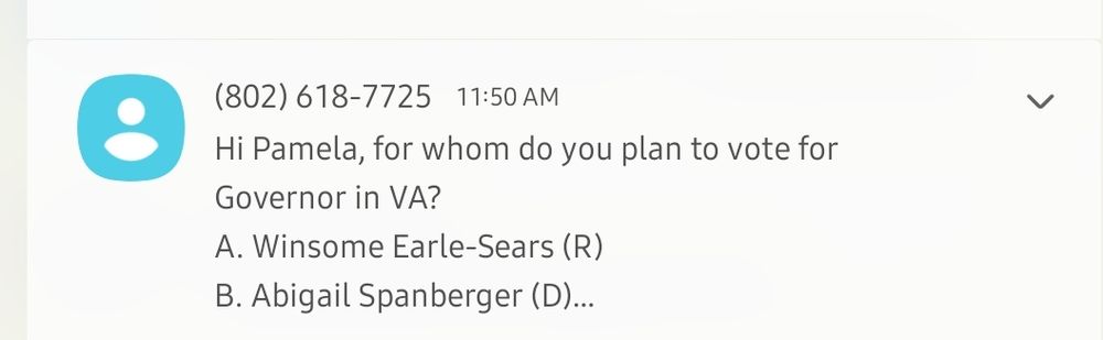 Text message: 
(802) 618-7725 11:50AM
Hi Pamela, for whom do you plan to vote for
Governor in VA?
A. Winsome Earle-Sears (R)
B. Abigail Spanberger (D)...
