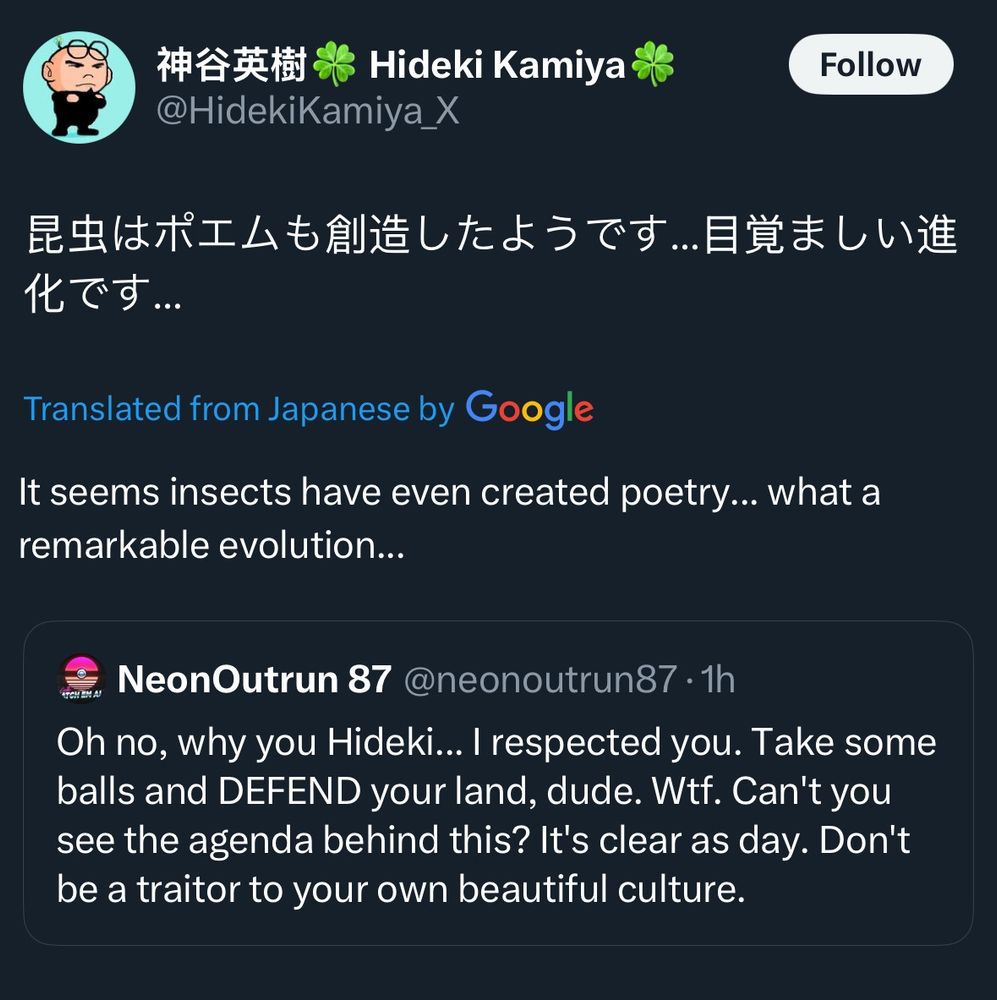 A tweet being quoted tweeted. Original tweet says "Oh no, why you Hideki... I respected you. Take some balls and DEFEND your land, dude. Wtf. Can't you see the agenda behind this? It's clear as day. Don't be a traitor to your own beautiful culture." Hideki Kamiya responds with "It seems insects have even created poetry... what a remarkable evolution..."