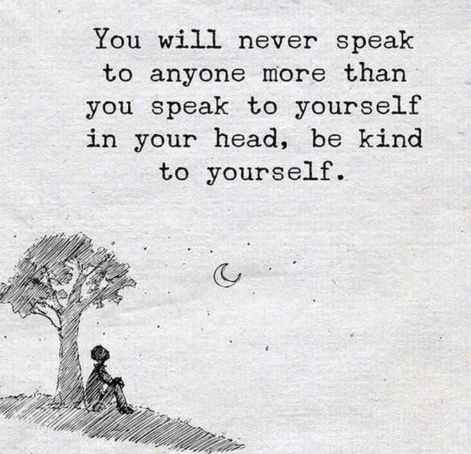 You will never speak to anyone more than you speak to yourself in your head, so be be kind to yourself  ~ unknown