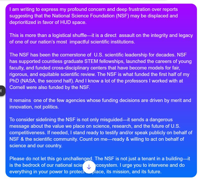 I am writing to express my profound concern and deep frustration over reports suggesting that the National Science Foundation (NSF) may be displaced and deprioritized in favor of HUD space. 

This is more than a logistical shuffle—it is a direct  assault on the integrity and legacy of one of our nation’s most  impactful scientific institutions.

The NSF has been the cornerstone of  U.S. scientific leadership for decades. NSF has supported countless graduate STEM fellowships, launched the careers of young faculty, and funded cross-disciplinary centers that have become models for fair, rigorous, and equitable scientific review. The NSF is what funded the first half of my PhD (NASA, the second half). And I know a lot of the professors I worked with at Cornell were also funded by the NSF.

It remains  one of the few agencies whose funding decisions are driven by merit and  innovation, not politics. 

To consider sidelining the NSF is not only misguided—it sends a dangerous message about the value we place on science, research, and the future of U.S. competitiveness. If needed, I stand ready to testify and/or speak publicly on behalf of NSF & the scientific community. Count on me—ready & willing to act on behalf of science and our country.

Please do not let this go unchallenged. The NSF is not just a tenant in a building—it is the bedrock of our national scientific ecosystem. I urge you to intervene and do everything in your power to protect its place, its mission, and its future.

