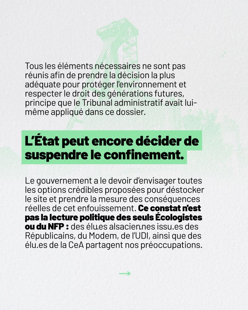 Tous les éléments nécessaires ne sont pas réunis afin de prendre la décision la plus adéquate pour protéger l'environnement et respecter le droit des générations futures, principe que le Tribunal administratif avait lui-même appliqué dans ce dossier. L’État peut encore décider de suspendre le confinement. Le gouvernement a le devoir d’envisager toutes les options crédibles proposées pour déstocker le site et  prendre la mesure des conséquences réelles de cet enfouissement. Ce constat n'est pas la lecture politique des seuls Écologistes ou du NFP : des élu·es alsacien·nes issu·es des Républicains, du Modem, de l’UDI, ainsi que des élu.es de la CeA partagent nos préoccupations.
