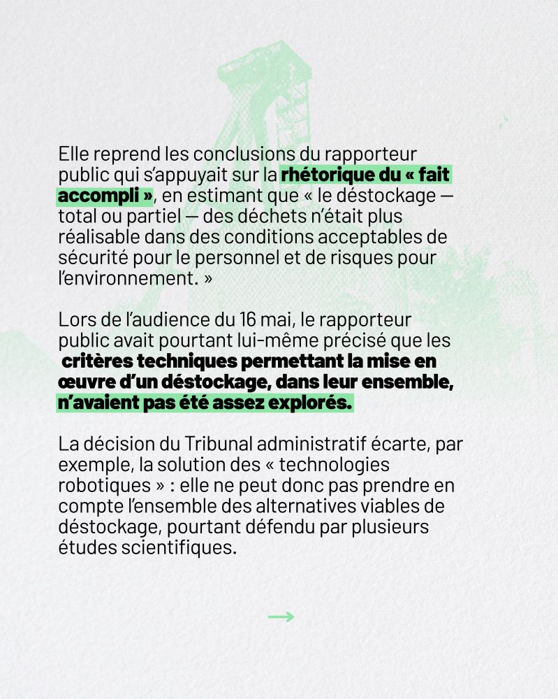 Elle reprend les conclusions du rapporteur public qui s’appuyait sur la rhétorique du “fait accompli”, en estimant que “le déstockage – total ou partiel – des déchets n’était plus réalisable dans des conditions acceptables de sécurité pour le personnel et de risques pour l’environnement.”

Lors de l’audience du 16 mai, le rapporteur public avait pourtant lui-même précisé que les critères techniques permettant la mise en œuvre d’un déstockage, dans leur ensemble, n’avaient pas été assez explorés.

La décision du tribunal administratif écarte, par exemple,la solution des “technologies robotiques” : elle ne peut donc pas prendre en compte l’ensemble des alternatives viables de déstockage, pourtant défendu par plusieurs études scientifiques.