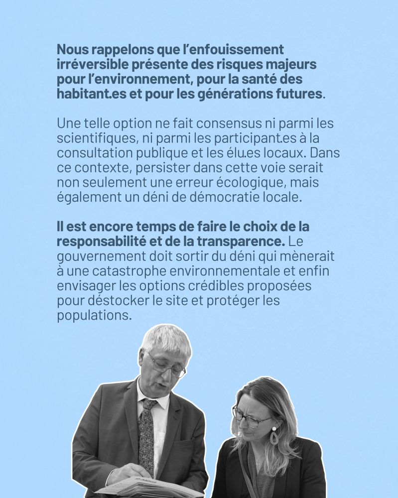 Nous rappelons que l’enfouissement irréversible présente des risques majeurs pour l’environnement, pour la santé des habitant·es et pour les générations futures. Une telle option ne fait consensus ni parmi les scientifiques, ni parmi les participant·es à la consultation publique et les élu·es locaux. Dans ce contexte, persister dans cette voie serait non seulement une erreur écologique, mais également un déni de démocratie locale.

Il est encore temps de faire le choix de la responsabilité et de la transparence. Le gouvernement doit sortir du déni qui mènerait à une catastrophe environnementale et enfin envisager les options crédibles proposées pour déstocker le site et protéger les populations.