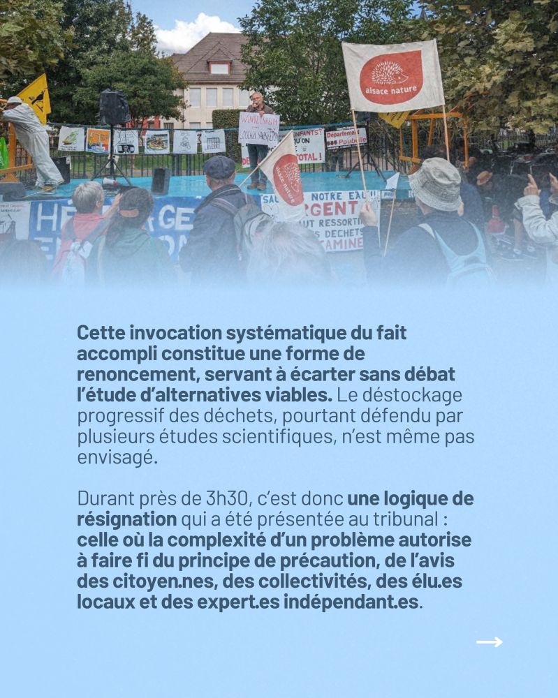 Cette invocation systématique du fait accompli constitue une forme de renoncement, servant à écarter sans débat l’étude d’alternatives viables. Le déstockage progressif des déchets, pourtant défendu par plusieurs études scientifiques, n’est même pas envisagé.
 
Durant près de 3h30, c’est donc une logique de résignation qui a été présentée au tribunal : celle où la complexité d’un problème autorise à faire fi du principe de précaution, de l’avis des citoyen·nes, des collectivités, des élu·es locaux et des expert·es indépendant·es.