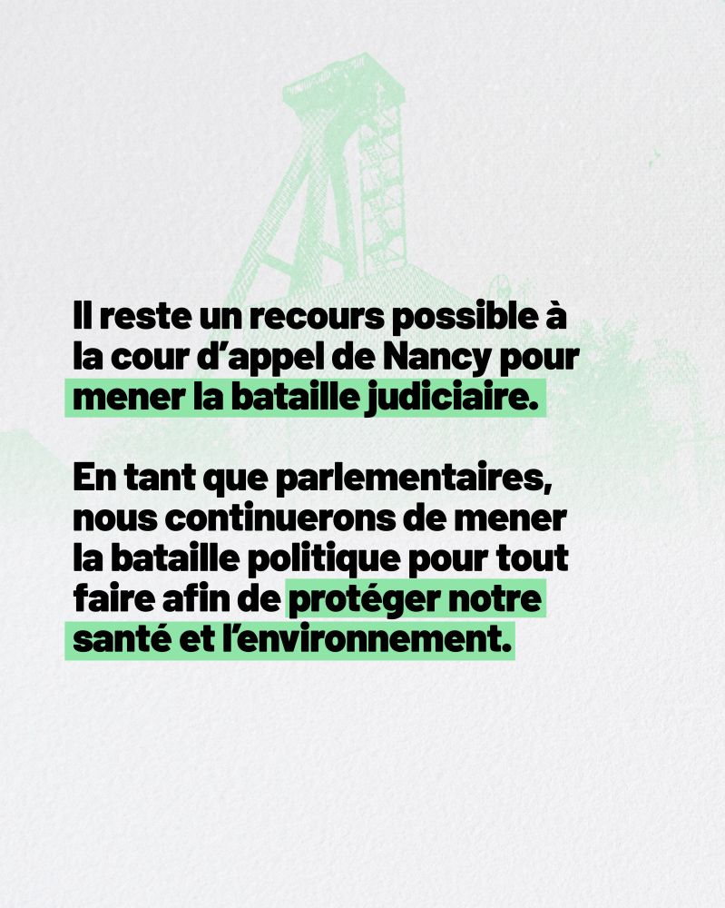 Il reste un recours possible à la cour d’appel de Nancy pour mener la bataille judiciaire. En tant que parlementaires, nous continuerons de mener la bataille politique pour tout faire afin de protéger notre santé et l’environnement.  