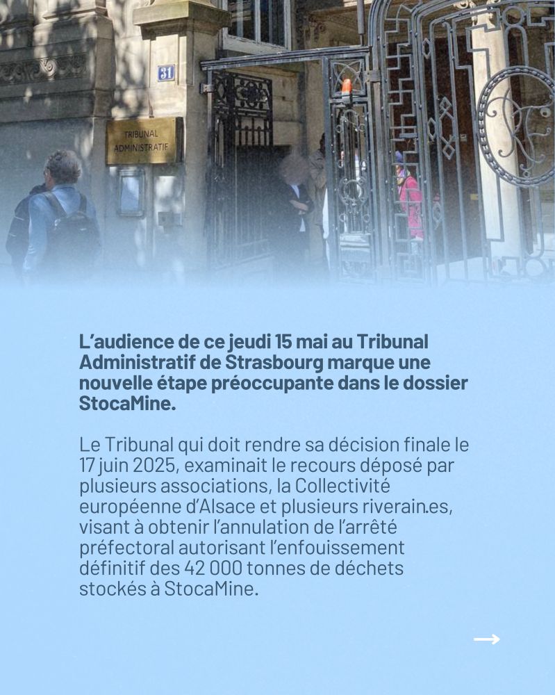 L’audience de ce jeudi 15 mai au Tribunal Administratif de Strasbourg marque une nouvelle étape préoccupante dans le dossier StocaMine. Le Tribunal qui doit rendre sa décision finale le 17 juin 2025, examinait le recours déposé par plusieurs associations, la Collectivité européenne d’Alsace et plusieurs riverain·es, visant à obtenir l’annulation de l’arrêté préfectoral autorisant l’enfouissement définitif des 42 000 tonnes de déchets stockés à StocaMine.