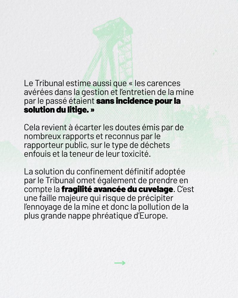 Le Tribunal estime aussi que “les carences avérées dans la gestion et l’entretien de la mine par le passé étaient sans incidence pour la solution du litige.”

Cela revient à écarter les doutes émis par de nombreux rapports et reconnus par le rapporteur public, sur le type de déchets enfouis et la teneur de leur toxicité. 

La solution du confinement définitif adoptée par le Tribunal omet de prendre en compte la fragilité avancée du cuvelage. C'est une faille majeure qui risque de précipiter l'ennoyage de la mine et donc la pollution de la plus grande nappe phréatique d'Europe.