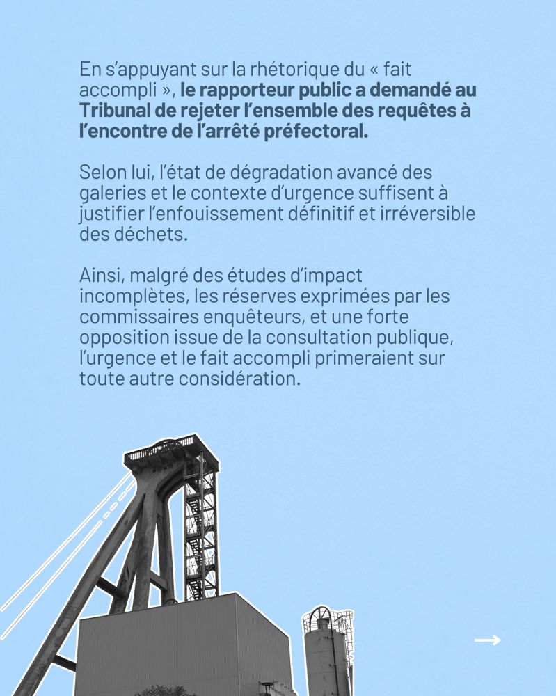En s’appuyant sur la rhétorique du « fait accompli », le rapporteur public a demandé au Tribunal de rejeter l’ensemble des requêtes à l’encontre de l’arrêté préfectoral. Selon lui, l’état de dégradation avancé des galeries et le contexte d’urgence suffisent à justifier l’enfouissement définitif et irréversible des déchets. Ainsi, malgré des études d’impact incomplètes, les réserves exprimées par les commissaires enquêteurs, et une forte opposition issue de la consultation publique, l’urgence et le fait accompli primeraient sur toute autre considération.