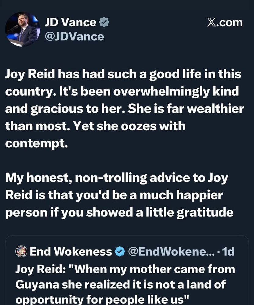 JD Vance @JDVance
X.com
Joy Reid has had such a good life in this country. It's been overwhelmingly kind and gracious to her. She is far wealthier than most. Yet she oozes with contempt.
My honest, non-trolling advice to Joy Reid is that you'd be a much happier person if you showed a little gratitude
End Wokeness & @EndWokene... •1d
Joy Reid: "When my mother came from Guyana she realized it is not a land of opportunity for people like us"