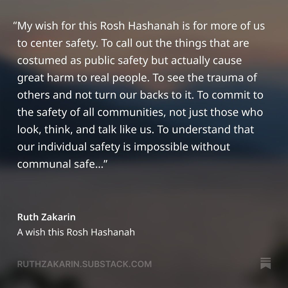 "My wish for this Rosh Hashanah is for more of us to center safety. To call out the things that are costumed as public safety but actually cause great harm to real people. To see the trauma of others and not turn our backs to it. To commit to the safety of all communities, not just those who look, think, and talk like us. To understand that our individual safety is impossible without communal safe..."
Ruth Zakarin
A wish this Rosh Hashanah
RUTHZAKARIN.SUBSTACK.COM
