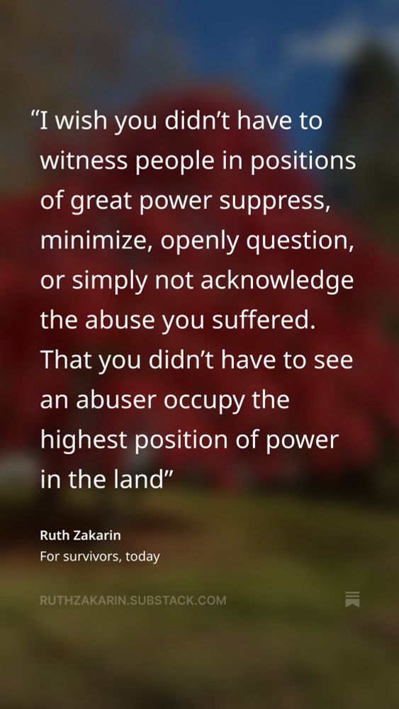 "I wish you didn't have to witness people in positions of great power suppress, minimize, openly question, or simply not acknowledge the abuse you suffered.
That you didn't have to see an abuser occupy the highest position of power in the land"
Ruth Zakarin
For survivors, today
RUTHZAKARIN.SUBSTACK.COM