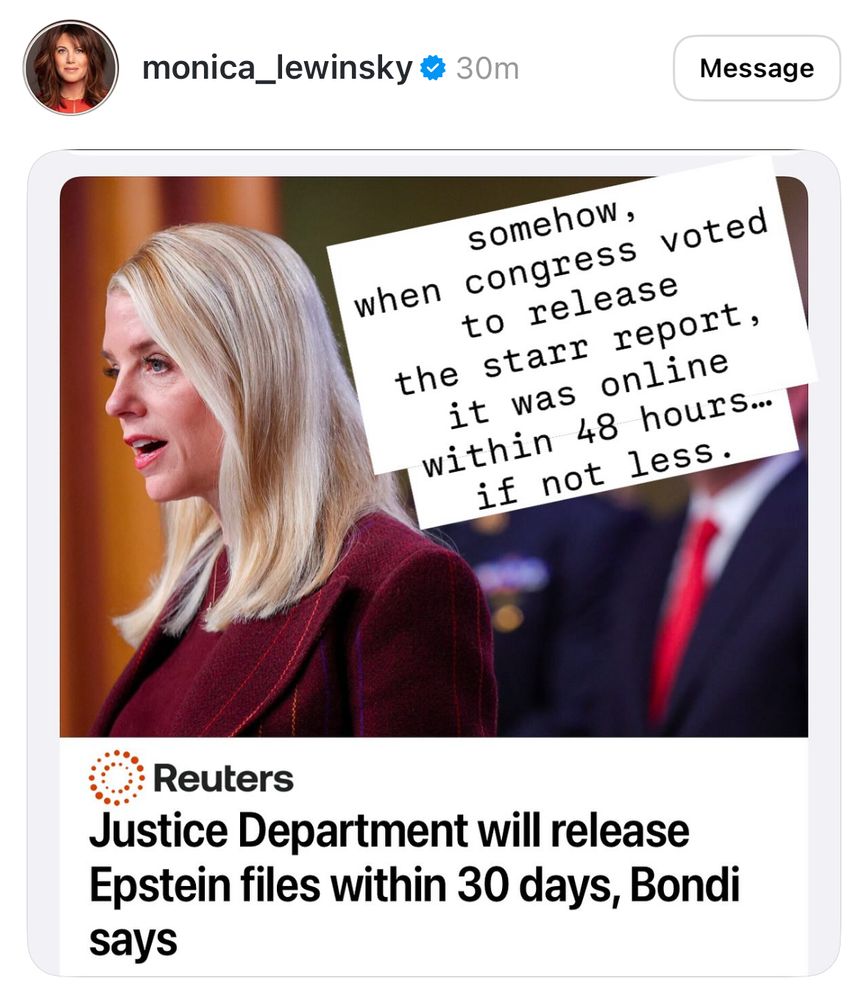 monica_lewinsky * 30m
Message
somehow,
when congress voted to release the starr report, it was online within 48 hours.
if not less.
Reuters
Justice Department will release Epstein files within 30 days, Bondi says