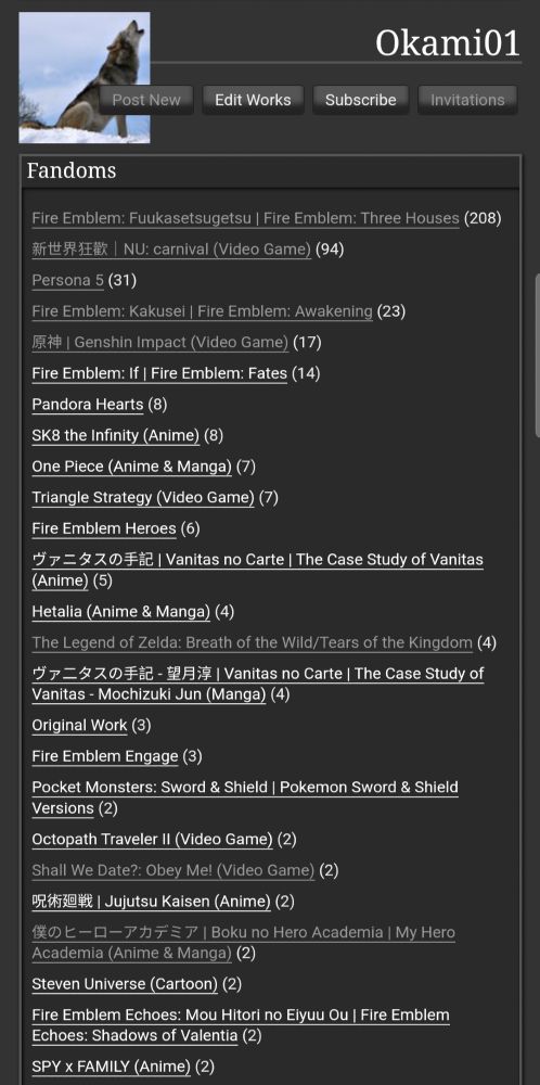 Okami01
Post New Edit Works  Invitations﻿
Fandoms
Fire Emblem: Fuukasetsugetsu | Fire Emblem: Three Houses (208)
新世界狂歡｜NU: carnival (Video Game) (94)
Persona 5 (31)
Fire Emblem: Kakusei | Fire Emblem: Awakening (23)
原神 | Genshin Impact (Video Game) (17)
Fire Emblem: If | Fire Emblem: Fates (14)
Pandora Hearts (8)
SK8 the Infinity (Anime) (8)
One Piece (Anime & Manga) (7)
Triangle Strategy (Video Game) (7)
Fire Emblem Heroes (6)
ヴァニタスの手記 | Vanitas no Carte | The Case Study of Vanitas (Anime) (5)
Hetalia (Anime & Manga) (4)
The Legend of Zelda: Breath of the Wild/Tears of the Kingdom (4)
ヴァ二タスの手記 - 望月淳 | Vanitas no Carte | The Case Study of Vanitas - Mochizuki Jun (Manga) (4)
Original Work (3)
Fire Emblem Engage (3)
Pocket Monsters: Sword & Shield | Pokemon Sword & Shield Versions (2)
Octopath Traveler II (Video Game) (2)
Shall We Date?: Obey Me! (Video Game) (2)
呪術廻戦 | Jujutsu Kaisen (Anime) (2)
僕のヒーローアカデミア | Boku no Hero Academia | My Hero Academia (Anime & Manga) (2)
Steven Universe (Cartoon) (2)
Fire Emblem Echoes: Mou Hitori no Eiyuu Ou | Fire Emblem Echoes: Shadows of Valentia (2)
SPY x FAMILY (Anime) (2)