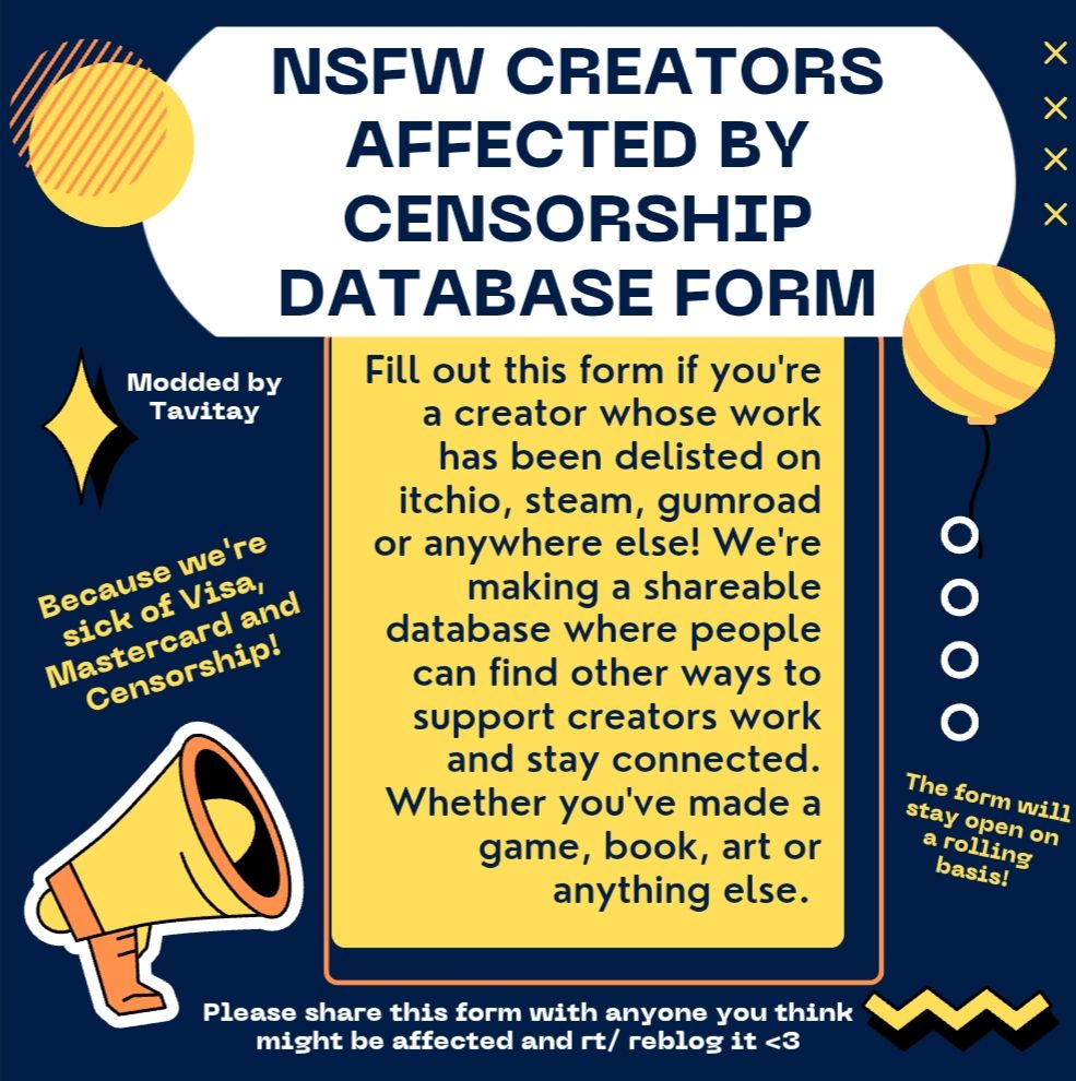NSFW Creators Affected By Censorship Database Form

Modded by Tavitay

Fill out this form if you're a creator whose work has been delisted on itchio, steam, gumroad or anywhere else! We're making a shareable database where people can find other ways to support creators work and stay connected. Whether you've made a game, book, art or anything else. 

Because we're sick of Visa, Mastercard and Censorship!

The form will stay open on a rolling basis

Please share this form with anyone you think might be affected and rt/ reblog it <3