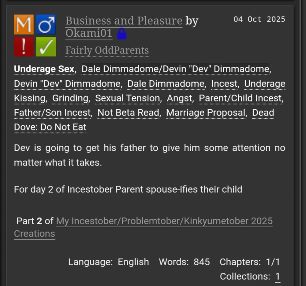 Business and Pleasure by

04 Oct 2025

Okami01

!

Fairly OddParents

Underage Sex, Dale Dimmadome/Devin "Dev" Dimmadome, Devin "Dev" Dimmadome, Dale Dimmadome, Incest, Underage Kissing, Grinding, Sexual Tension, Angst, Parent/Child Incest, Father/Son Incest, Not Beta Read, Marriage Proposal, Dead Dove: Do Not Eat

Dev is going to get his father to give him some attention no matter what it takes.

For day 2 of Incestober Parent spouse-ifies their child

Part 2 of My Incestober/Problemtober/Kinkyumetober 2025

Creations

Language: English

Words: 845

Chapters: 1/1

Collections: 1