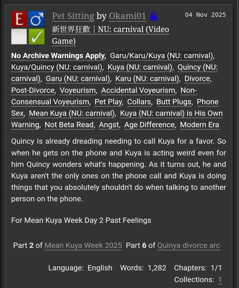 Pet Sitting by Okami01 (Restricted)
Fandoms:新世界狂歡｜NU: carnival (Video Game)  
Explicit
No Archive Warnings Apply
M/M
Complete Work
04 Nov 2025
Tags
No Archive Warnings ApplyGaru/Karu/Kuya (NU: carnival)Kuya/Quincy (NU: carnival)Kuya (NU: carnival)Quincy (NU: carnival)Garu (NU: carnival)Karu (NU: carnival)DivorcePost-DivorceVoyeurismAccidental VoyeurismNon-Consensual VoyeurismPet PlayCollarsButt PlugsPhone SexMean Kuya (NU: carnival)Kuya (NU: carnival) is His Own WarningNot Beta ReadAngstAge DifferenceModern Era
Summary
Quincy is already dreading needing to call Kuya for a favor. So when he gets on the phone and Kuya is acting weird even for him Quincy wonders what's happening. As it turns out, he and Kuya aren't the only ones on the phone call and Kuya is doing things that you absolutely shouldn't do when talking to another person on the phone.

For Mean Kuya Week Day 2 Past Feelings

Series
Part 2 of Mean Kuya Week 2025 Part 6 of Quinya divorce arc
Language: English Words: 1,282 Chapters: 1/1 Collections: 1