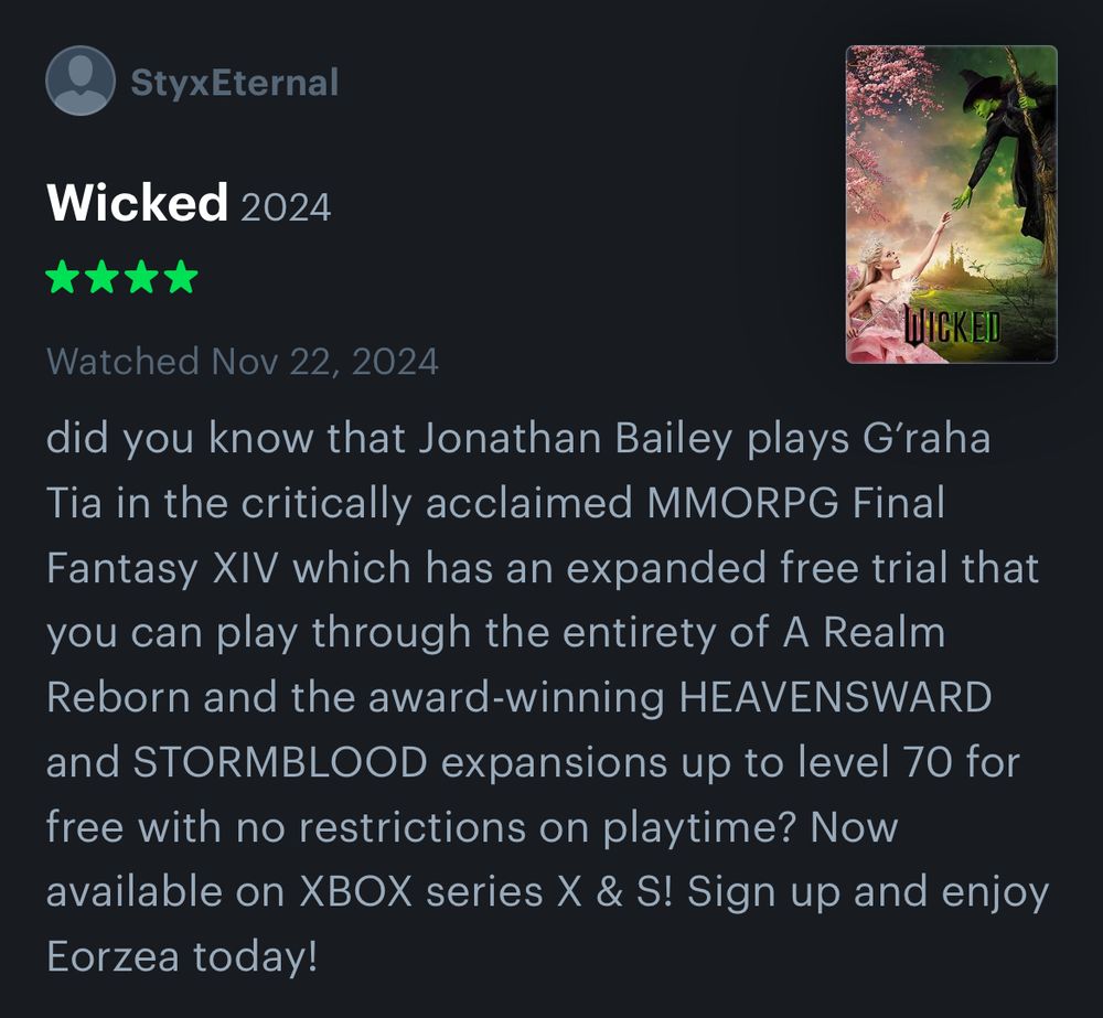 Letterboxd review of Wicked Part 1 (2024) reading: did you know that Jonathan Bailey plays G’raha Tia in the critically acclaimed MMORPG Final Fantasy XIV which has an expanded free trial that you can play through the entirety of A Realm Reborn and the award-winning HEAVENSWARD and STORMBLOOD expansions up to level 70 for free with no restrictions on playtime? Now available on XBOX series X & S! Sign up and enjoy Eorzea today!