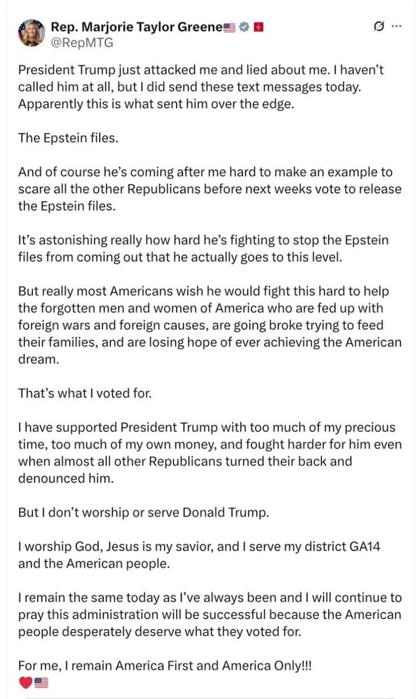 Rep. Marjorie Taylor Greene O @RepMTG
President Trump just attacked me and lied about me. I haven't called him at all, but I did send these text messages today.
Apparently this is what sent him over the edge.
The Epstein files.
And of course he's coming after me hard to make an example to scare all the other Republicans before next weeks vote to release the Epstein files.
It's astonishing really how hard he's fighting to stop the Epstein files from coming out that he actually goes to this level.
But really most Americans wish he would fight this hard to help the forgotten men and women of America who are fed up with foreign wars and foreign causes, are going broke trying to feed their families, and are losing hope of ever achieving the American dream.
That's what I voted for.
I have supported President Trump with too much of my precious time, too much of my own money, and fought harder for him even when almost all other Republicans turned their back and denounced him.
But I don't worship or serve Donald Trump.
I worship God, Jesus is my savior, and I serve my district GA14 and the American people.
I remain the same today as I've always been and I will continue to pray this administration will be successful because the American people desperately deserve what they voted for.
For me, I remain America First and America Only!!!