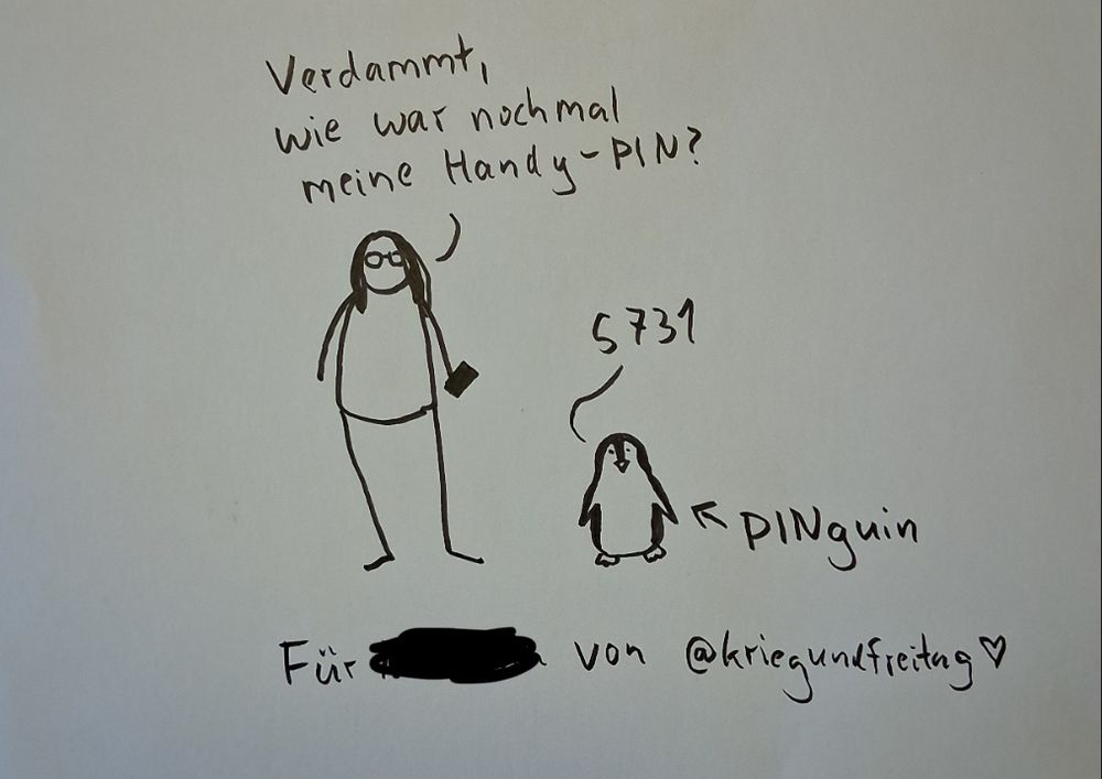 Zeichnung von @kriegundfreitag. Zu sehen ist eine in seinem Stil gezeichnete Frau, die fragt „verdammt, wie war nochmal meine Handy-PIN?“. Daneben ein Pinguin , der „5731“ antwortet. Ein Pfeil mit der Beschriftung PINguin zeigt auf ihn. Die Buchstaben P I und N sind groß geschrieben.  Darunter eine Widmung: Für xxxx von @kriegundfreitag.