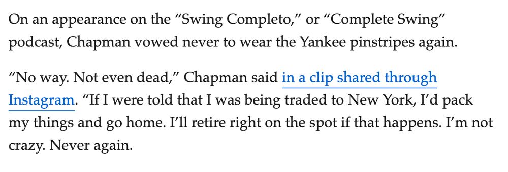 On an appearance on the “Swing Completo,” or “Complete Swing” podcast, Chapman vowed never to wear the Yankee pinstripes again.

“No way. Not even dead,” Chapman said in a clip shared through Instagram. “If I were told that I was being traded to New York, I’d pack my things and go home. I’ll retire right on the spot if that happens. I’m not crazy. Never again.