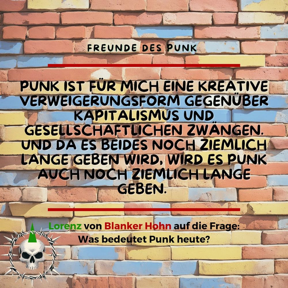 PUNK IST FÜR MICH EINE KREATIVE VERWEIGERUNGSFORM GEGENUBER KAPITALISMUS UND GESELLSCHAFTLICHEN ZWANGEN. UND DA ES BEIDES NOCH ZIEMLICH LANGE GEBEN WIRD, WIRD ES PUNK AUCH NOCH ZIEMLICH LANGE GEBEN.

Lorenz von Blanker Hohn auf die Frage:

Was bedeutet Punk heute?