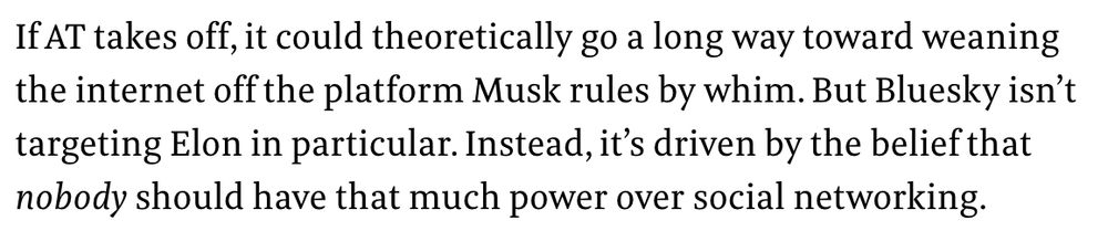 If AT takes off, it could theoretically go a long way toward weaning the internet off the platform Musk rules by whim. But Bluesky isn’t targeting Elon in particular. Instead, it’s driven by the belief that nobody should have that much power over social networking.