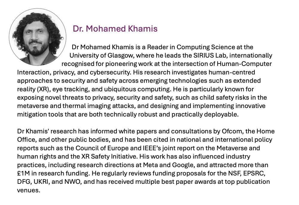 Dr Mohamed Khamis is a Reader (Associate Professor) and the PGR Director in the School of Computing Science. He's also a member of the Glasgow Interactive SysTems research section and leada the SIRIUS Lab research group, focusing on research at the intersection of Human-Computer Interaction (HCI), and User Privacy & Security.

He worked in a diversity of topics within HCI, privacy and ubiquitous computing. In particular, he is active in the fields of eye tracking, pervasive displays, usable security, and user privacy.

His contributions are at the crossroads of user privacy and ubiquitous computing:
- Usable Security and Privacy
- Designing Gaze-based Systems


