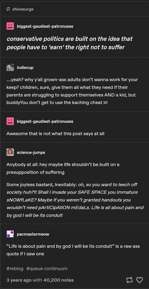 screenshot of a series of tumblr posts and replies, culminating in the quote "Life is about pain and by god i will be its conduit" in reference to a certain pro-cruelty toxic attitude. full text:

biggest-gaudiest-patronuses:
conservative politics are built on the idea that people have to 'earn' the right not to suffer

indiecup:
....yeah? why y'all grown-ass adults don't wanna work for your keep? children, sure, give them all what they need if their parents are struggling to support themselves AND a kid, but buddy, You don't get to use the kaching cheat irl

biggest-gaudiest-patronuses:
Awesome that is not what this post says at all

science-jumps:
Anybody at all: hey maybe life shouldn't be built on a presupposition of suffering
Some joyless bastard, inevitably: oh, so you want to leech off society huh?1! Shall I invade your SAFE SPACE you immature sNOWfLaKE? Maybe if you weren't granted handouts you wouldn't need pArtiCipAtiON mEdaLs. Life is all about pain and by god I will be its conduit

pacmastermeow:
"Life is about pain and by god I will be its conduit" is a raw ass quote if i saw one