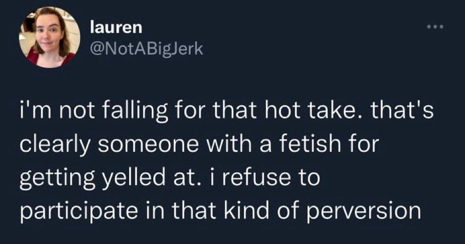 tweet screenshot from lauren @NotABigJerk:

"i'm not falling for that hot take. that's clearly someone with a fetish for getting yelled at. i refuse to participate in that kind of perversion"