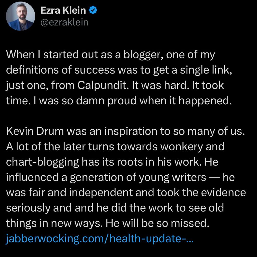 Ezra on twitter, paying tribute to the late Kevin Drum:

When I started out as a blogger, one of my definitions of success was to get a single link, just one, from Calpundit. It was hard. It took time. I was so damn proud when it happened.

Kevin Drum was an inspiration to so many of us. A lot of the later turns towards wonkery and chart-blogging has its roots in his work. He influenced a generation of young writers — he was fair and independent and took the evidence seriously and and he did the work to see old things in new ways. He will be so missed. 