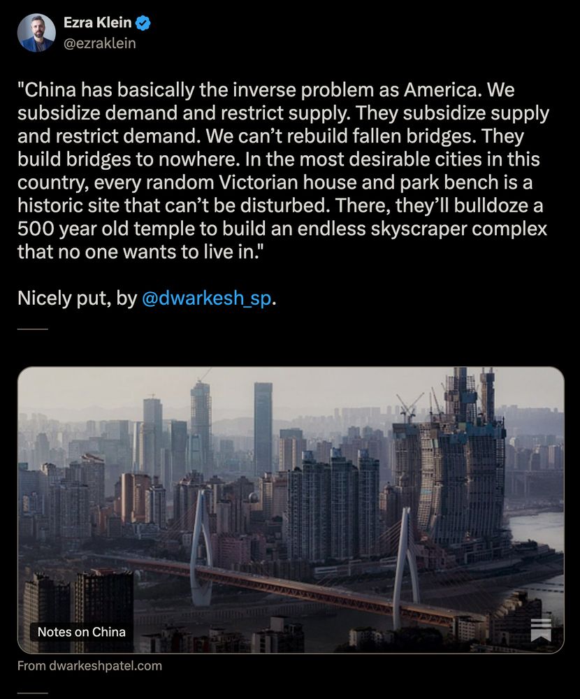 Tweet from Ezra, quoting a recent substack piece from Dwarkesh Patel. Link to the piece found in bluesky post.

"China has basically the inverse problem as America. We subsidize demand and restrict supply. They subsidize supply and restrict demand. We can’t rebuild fallen bridges. They build bridges to nowhere. In the most desirable cities in this country, every random Victorian house and park bench is a historic site that can’t be disturbed. There, they’ll bulldoze a 500 year old temple to build an endless skyscraper complex that no one wants to live in."

Nicely put, by @dwarkesh_sp.